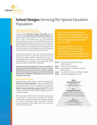 School Designs Servicing the Special Education
Population
Understanding a charter schools
responsibility to the SpEd population
                                                                    An LEA is usually defined as an
Students with Individual Education Plans (IEP) must be
provided a free appropriate public education (FAPE) in an
                                                                    entity that has responsibility for the
instructional environment that most closely resembles               education of all children who reside
that of their non-disabled peers per the Individuals                within a designated geographical
with Disabilities Education Act of 2004 (IDEA) and state
regulations regarding the provision of services for students
                                                                    area of a state.
with disabilities. The way this gets carried out, however,
differs widely due to many factors, the most important of           The major effect of a charter
which are a charter school’s legal identity and its linkage to      school’s LEA status is the type
a traditional LEA for purposes of special education.
                                                                    of linkage that is mandated or
Some charter schools are their own LEAs and others are              voluntarily established between that
connected to the LEA in which the school is located. It is          charter school and a traditional LEA.
critical that charter schools understand the nature of
their relationship to their LEA in order to understand their
responsibilities for providing a free appropriate public
education (FAPE) to children with disabilities.                  Step 1   Teacher-parent collaboration about
                                                                          student concern
EdisonLearning School Designs has hands-on experience            Step 2   Student Concern Meeting
providing special education services to charter schools.         Step 3   House RtI/FASST interventions could be
Whether you are your own LEA or are part of an existing                   Tier I meeting
LEA, EdisonLearning will support your need for delivering        Step 4   Core RtI/FASST interventions Tier I or Tier II
FAPE and for meeting the individualized needs of all the         Step 5   Full RtI/FASST Tier III interventions
students in your care.

Response to Intervention
                                                                                            Tier III
EdisonLearning schools utilize a multi-tiered approach to                          Intensive Intervention
Response to Intervention (RtI) in order to quickly identify                          Students who need
and support students who fail to respond to core academic                        individualized interventions
and/or behavioral curriculum. The RtI process begins with
FAAST, a Family and Student Support Team who actively                                       Tier II
monitors and responds to identified challenges to students’                        Strategic Intervention
academic progress.                                                           Students who need more support
                                                                            in addition to the core curriculum or
EdisonLearning’s RtI/FASST formula includes 5 steps along                  school wide positive behavior program
a continuum of interventions, assessing the efficacy
of intervention along the way. Regular tracking and analysis                                  Tier I
of student performance data guarantees informed                                         Core Instruction
decision-making and high quality instruction throughout                          All students (including those
the intervention process.                                                         who require acceleration)
 