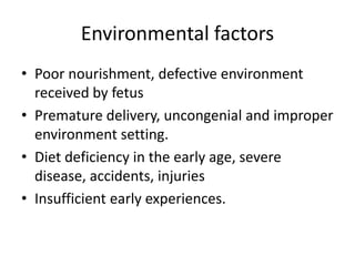 Environmental factors
• Poor nourishment, defective environment
received by fetus
• Premature delivery, uncongenial and improper
environment setting.
• Diet deficiency in the early age, severe
disease, accidents, injuries
• Insufficient early experiences.
 