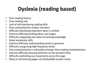 Dyslexia (reading based)
• Poor reading fluency
• Slow reading rate
• Lack of self-monitoring reading skills
• Poor comprehension and/or retention
• Difficulty identifying important ideas in context
• Extreme difficulty building ideas and images
• Difficulty integrating new ideas to existing knowledge
• Weak vocabulary skills
• Extreme difficulty understanding words or grammar
• Difficulty recognizing high frequency words
• Oral comprehension is noticeably stronger than reading comprehension
• Extreme difficulty focusing attention on the printed marks
• Difficulty controlling eye movements across the page
• Wavy or shimmering pages not attributable to poor vision
 
