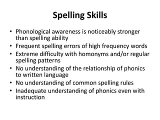 Spelling Skills
• Phonological awareness is noticeably stronger
than spelling ability
• Frequent spelling errors of high frequency words
• Extreme difficulty with homonyms and/or regular
spelling patterns
• No understanding of the relationship of phonics
to written language
• No understanding of common spelling rules
• Inadequate understanding of phonics even with
instruction
 