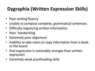 Dygraphia (Written Expression Skills)
• Poor writing fluency
• Unable to compose complete, grammatical sentences
• Difficulty organizing written information
• Poor handwriting
• Extremely poor alignment
• Inability to take notes or copy information from a book
or the board
• Oral expression is noticeably stronger than written
expression
• Extremely weak proofreading skills
 
