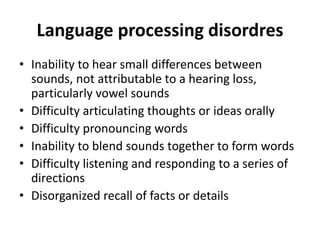 Language processing disordres
• Inability to hear small differences between
sounds, not attributable to a hearing loss,
particularly vowel sounds
• Difficulty articulating thoughts or ideas orally
• Difficulty pronouncing words
• Inability to blend sounds together to form words
• Difficulty listening and responding to a series of
directions
• Disorganized recall of facts or details
 