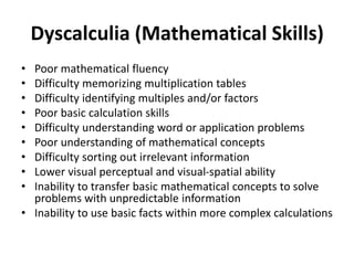 Dyscalculia (Mathematical Skills)
• Poor mathematical fluency
• Difficulty memorizing multiplication tables
• Difficulty identifying multiples and/or factors
• Poor basic calculation skills
• Difficulty understanding word or application problems
• Poor understanding of mathematical concepts
• Difficulty sorting out irrelevant information
• Lower visual perceptual and visual-spatial ability
• Inability to transfer basic mathematical concepts to solve
problems with unpredictable information
• Inability to use basic facts within more complex calculations
 