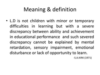 Meaning & definition
• L.D is not children with minor or temporary
difficulties in learning but with a severe
discrepancy between ability and achievement
in educational performance and such severed
discrepancy cannot be explained by mental
retardation, sensory impairment, emotional
disturbance or lack of opportunity to learn.
-S.A.KIRK (1971)
 