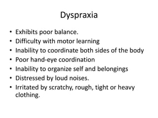 Dyspraxia
• Exhibits poor balance.
• Difficulty with motor learning
• Inability to coordinate both sides of the body
• Poor hand-eye coordination
• Inability to organize self and belongings
• Distressed by loud noises.
• Irritated by scratchy, rough, tight or heavy
clothing.
 