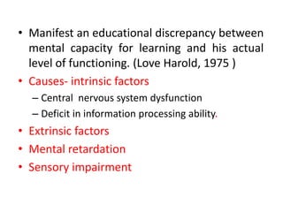 • Manifest an educational discrepancy between
mental capacity for learning and his actual
level of functioning. (Love Harold, 1975 )
• Causes- intrinsic factors
– Central nervous system dysfunction
– Deficit in information processing ability.
• Extrinsic factors
• Mental retardation
• Sensory impairment
 