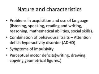 Nature and characteristics
• Problems in acquisition and use of language
(listening, speaking, reading and writing,
reasoning, mathematical abilities, social skills).
• Combination of behavioural traits – Attention
deficit hyperactivity disorder (ADHD)
• Symptoms of impulsivity
• Perceptual motor deficits(writing, drawing,
copying geometrical figures.)
 