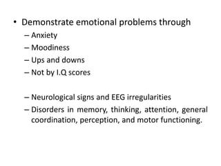 • Demonstrate emotional problems through
– Anxiety
– Moodiness
– Ups and downs
– Not by I.Q scores
– Neurological signs and EEG irregularities
– Disorders in memory, thinking, attention, general
coordination, perception, and motor functioning.
 