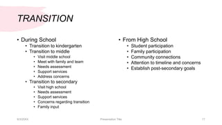 TRANSITION
• During School
• Transition to kindergarten
• Transition to middle
• Visit middle school
• Meet with family and team
• Needs assessment
• Support services
• Address concerns
• Transition to secondary
• Visit high school
• Needs assessment
• Support services
• Concerns regarding transition
• Family input
• From High School
• Student participation
• Family participation
• Community connections
• Attention to timeline and concerns
• Establish post-secondary goals
9/3/20XX Presentation Title 17
 