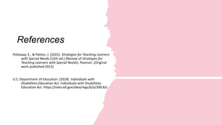 References
Polloway, E., & Patton, J. (2022). Strategies for Teaching Learners
with Special Needs (12th ed.) [Review of Strategies for
Teaching Learners with Special Needs]. Pearson. (Original
work published 2013)
U.S. Department of Education. (2018). Individuals with
Disabilities Education Act. Individuals with Disabilities
Education Act. https://sites.ed.gov/idea/regs/b/a/300.8/c
 