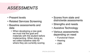 ASSESSMENTS
• Present levels
• Related Services Screening
• Baseline assessments and
data
• When developing a new goal,
we must trial the goal and
materials with the student before
implementing. When doing so,
we collect baseline data for
where they are currently scoring
• Scores from state and
districtwide assessments
• Strengths and needs
• Assistive Technology
• Various assessments
depending on need
• Functional Vision
• Hearing
• LMA
SPECIAL EDUCATION 8
 