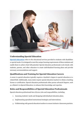 Understanding Special Education
Special education refers to the educational services provided to students with disabilities
or special needs. It is designed to meet the unique learning requirements of these students and
enable them to achieve their full potential. Special education professionals work closely with
students, parents, and other educators to create individualized learning plans and provide
necessary accommodations and support.
Qualifications and Training for Special Education Careers
A career in special education typically requires a bachelor's degree in special education or a
related field. Additionally, many states require special education teachers to obtain a teaching
license or certification. Special education professionals often pursue advanced degrees, such
as a Master's in Special Education, to enhance their knowledge and expertise.
Roles and Responsibilities of Special Education Professionals
Special education professionals have diverse roles and responsibilities, including:
1. Assessing students' needs and designing individualized education plans.
2. Implementing specialized instructional strategies and interventions.
3. Collaborating with general education teachers to ensure inclusive classroom practices.
 