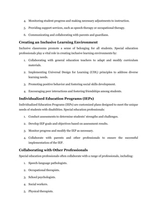 4. Monitoring student progress and making necessary adjustments to instruction.
5. Providing support services, such as speech therapy or occupational therapy.
6. Communicating and collaborating with parents and guardians.
Creating an Inclusive Learning Environment
Inclusive classrooms promote a sense of belonging for all students. Special education
professionals play a vital role in creating inclusive learning environments by:
1. Collaborating with general education teachers to adapt and modify curriculum
materials.
2. Implementing Universal Design for Learning (UDL) principles to address diverse
learning needs.
3. Promoting positive behavior and fostering social skills development.
4. Encouraging peer interactions and fostering friendships among students.
Individualized Education Programs (IEPs)
Individualized Education Programs (IEPs) are customized plans designed to meet the unique
needs of students with disabilities. Special education professionals:
1. Conduct assessments to determine students' strengths and challenges.
2. Develop IEP goals and objectives based on assessment results.
3. Monitor progress and modify the IEP as necessary.
4. Collaborate with parents and other professionals to ensure the successful
implementation of the IEP.
Collaborating with Other Professionals
Special education professionals often collaborate with a range of professionals, including:
1. Speech-language pathologists.
2. Occupational therapists.
3. School psychologists.
4. Social workers.
5. Physical therapists.
 