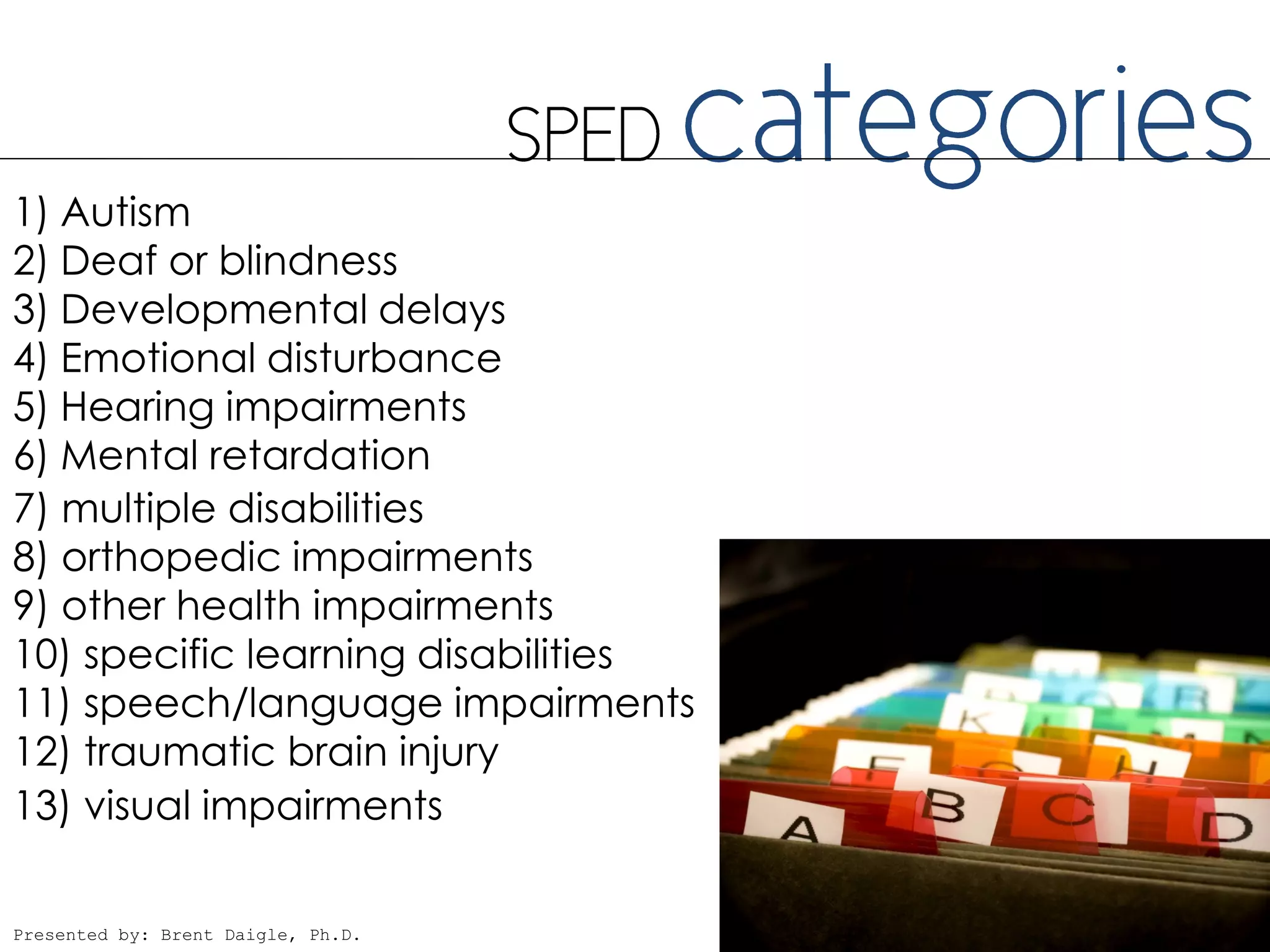 1) Autism
2) Deaf or blindness
3) Developmental delays
4) Emotional disturbance
5) Hearing impairments
6) Mental retardation
7) multiple disabilities
8) orthopedic impairments
9) other health impairments
10) specific learning disabilities
11) speech/language impairments
12) traumatic brain injury
13) visual impairments

Presented by: Brent Daigle, Ph.D.
 