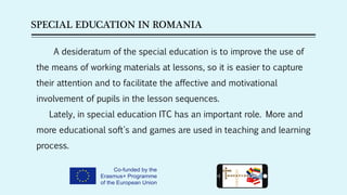 SPECIAL EDUCATION IN ROMANIA
A desideratum of the special education is to improve the use of
the means of working materials at lessons, so it is easier to capture
their attention and to facilitate the affective and motivational
involvement of pupils in the lesson sequences.
Lately, in special education ITC has an important role. More and
more educational soft's and games are used in teaching and learning
process.
 