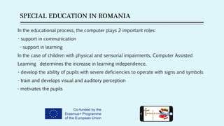 SPECIAL EDUCATION IN ROMANIA
In the educational process, the computer plays 2 important roles:
- support in communication
- support in learning
In the case of children with physical and sensorial impairments, Computer Assisted
Learning determines the increase in learning independence.
- develop the ability of pupils with severe deficiencies to operate with signs and symbols
- train and develops visual and auditory perception
- motivates the pupils
 