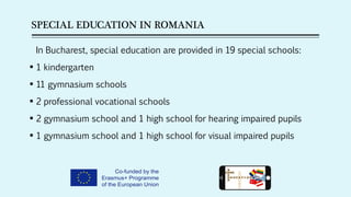 SPECIAL EDUCATION IN ROMANIA
In Bucharest, special education are provided in 19 special schools:
 1 kindergarten
 11 gymnasium schools
 2 professional vocational schools
 2 gymnasium school and 1 high school for hearing impaired pupils
 1 gymnasium school and 1 high school for visual impaired pupils
 