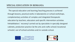 SPECIAL EDUCATION IN ROMANIA
The special education and learning/teaching process is achieved
through lessons, practical works in laboratories or school workshops,
complementary activities of complex and integrated therapeutic
education by teachers, educators and specific intervention activities
(rehabilitation/ recovery) carried out by specialists in specially designed
cabinets, production practice (at the arts and crafts school/vocational
schools), out-of-school activities and/or outside school.
 