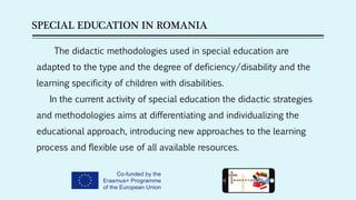 SPECIAL EDUCATION IN ROMANIA
The didactic methodologies used in special education are
adapted to the type and the degree of deficiency/disability and the
learning specificity of children with disabilities. 
In the current activity of special education the didactic strategies
and methodologies aims at differentiating and individualizing the
educational approach, introducing new approaches to the learning
process and flexible use of all available resources.
 