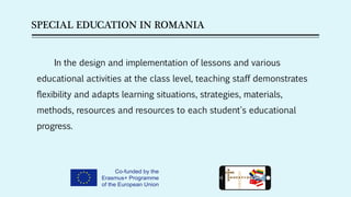 SPECIAL EDUCATION IN ROMANIA
In the design and implementation of lessons and various
educational activities at the class level, teaching staff demonstrates
flexibility and adapts learning situations, strategies, materials,
methods, resources and resources to each student's educational
progress.
 