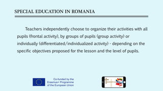 SPECIAL EDUCATION IN ROMANIA
Teachers independently choose to organize their activities with all
pupils (frontal activity), by groups of pupils (group activity) or
individually (differentiated/individualized activity) - depending on the
specific objectives proposed for the lesson and the level of pupils.
 