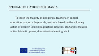 SPECIAL EDUCATION IN ROMANIA
To teach the majority of disciplines, teachers, in special
education, use, on a large scale, methods based on the voluntary
action of children (exercises, practical activities, etc.) and stimulated
action (didactic games, dramatization learning, etc.).
 