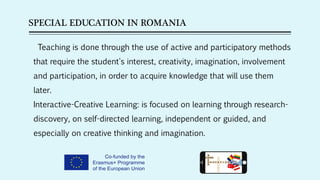 SPECIAL EDUCATION IN ROMANIA
Teaching is done through the use of active and participatory methods
that require the student's interest, creativity, imagination, involvement
and participation, in order to acquire knowledge that will use them
later.
Interactive-Creative Learning: is focused on learning through research-
discovery, on self-directed learning, independent or guided, and
especially on creative thinking and imagination.
 