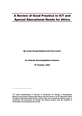 A Review of Good Practice in ICT and
Special Educational Needs for Africa
By Leslie Casely-Hayford and Paul Lynch1
An Imfundo KnowledgeBank Initiative
8th
October, 2003
1
Dr Leslie Casely-Hayford is Director of Associates for Change, a Development
Research Firm based in Ghana, West Africa and Paul Lynch is an ICT Specialist within
the Special Education Needs Sector, Ireland. They were assisted by Summer Lopez, a
researcher with Associates for Change and Damian Gordon, from the Institute of
Technology’s eLearning Research Group.
 