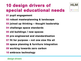 design drivers   10 design drivers of special educational needs   01  pupil engagement 02  robust masterplanning & landscape  03  joined up thinking – thought leadership 04  challenge space standards 05  old buildings / new spaces 06  pre-engineered and standardisation 07  fit for purpose – not one size fits all 08  space planning & furniture integration 09  working towards zero carbon 10  embrace technology 