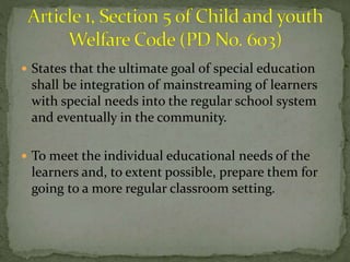  States that the ultimate goal of special education 
shall be integration of mainstreaming of learners 
with special needs into the regular school system 
and eventually in the community. 
 To meet the individual educational needs of the 
learners and, to extent possible, prepare them for 
going to a more regular classroom setting. 
 