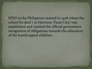  SPED in the Philippines started in 1908 where the 
school for deaf ( in Harrison, Pasay City) was 
established and marked the official government 
recognition of obligations towards the education 
of the handicapped children. 
 