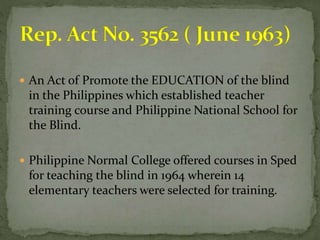  An Act of Promote the EDUCATION of the blind 
in the Philippines which established teacher 
training course and Philippine National School for 
the Blind. 
 Philippine Normal College offered courses in Sped 
for teaching the blind in 1964 wherein 14 
elementary teachers were selected for training. 
 