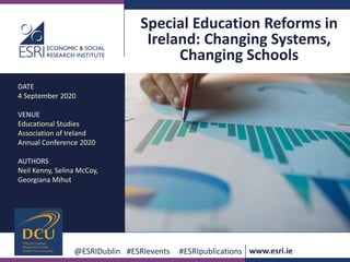 www.esri.ie @ESRIDublin #ESRIevents #ESRIpublications
@ESRIDublin #ESRIevents #ESRIpublications www.esri.ie
Special Education Reforms in
Ireland: Changing Systems,
Changing Schools
DATE
4 September 2020
VENUE
Educational Studies
Association of Ireland
Annual Conference 2020
AUTHORS
Neil Kenny, Selina McCoy,
Georgiana Mihut
 