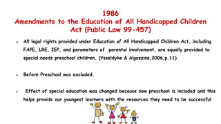 1986
Amendments to the Education of All Handicapped Children
Act (Public Law 99-457)
● All legal rights provided under Education of All Handicapped Children Act, including
FAPE, LRE, IEP, and parameters of parental involvement, are equally provided to
special needs preschool children. (Ysseldyke & Algozzine,2006,p.11)
● Before Preschool was excluded.
● Effect of special education was changed because now preschool is included and this
helps provide our youngest learners with the resources they need to be successful
 