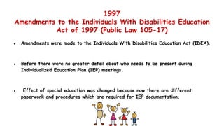1997
Amendments to the Individuals With Disabilities Education
Act of 1997 (Public Law 105-17)
● Amendments were made to the Individuals With Disabilities Education Act (IDEA).
● Before there were no greater detail about who needs to be present during
Individualized Education Plan (IEP) meetings.
● Effect of special education was changed because now there are different
paperwork and procedures which are required for IEP documentation.
 