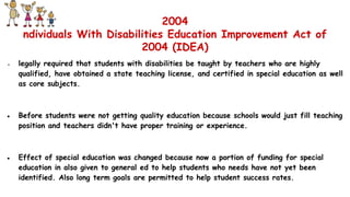 2004
ndividuals With Disabilities Education Improvement Act of
2004 (IDEA)
● legally required that students with disabilities be taught by teachers who are highly
qualified, have obtained a state teaching license, and certified in special education as well
as core subjects.
● Before students were not getting quality education because schools would just fill teaching
position and teachers didn't have proper training or experience.
● Effect of special education was changed because now a portion of funding for special
education in also given to general ed to help students who needs have not yet been
identified. Also long term goals are permitted to help student success rates.
 