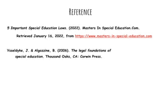 Reference
5 Important Special Education Laws. (2022). Masters In Special Education.Com.
Retrieved January 16, 2022, from https://www.masters-in-special-education.com
Ysseldyke, J. & Algozzine, B. (2006). The legal foundations of
special education. Thousand Oaks, CA: Corwin Press.
 