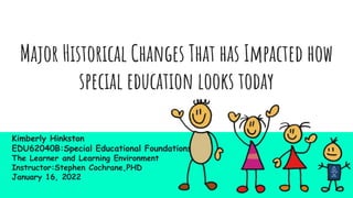 Major Historical Changes That has Impacted how
special education looks today
Kimberly Hinkston
EDU62040B:Special Educational Foundations:
The Learner and Learning Environment
Instructor:Stephen Cochrane,PHD
January 16, 2022
 
