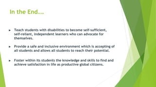 In the End….
▶ Teach students with disabilities to become self-sufficient,
self-reliant, independent learners who can advocate for
themselves.
▶ Provide a safe and inclusive environment which is accepting of
all students and allows all students to reach their potential.
▶ Foster within its students the knowledge and skills to find and
achieve satisfaction in life as productive global citizens.
 