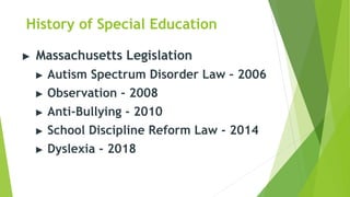 History of Special Education
▶ Massachusetts Legislation
▶ Autism Spectrum Disorder Law – 2006
▶ Observation - 2008
▶ Anti-Bullying - 2010
▶ School Discipline Reform Law - 2014
▶ Dyslexia - 2018
 