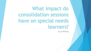 What impact do
consolidation sessions
have on special needs
learners?
By Jo Whiting
 