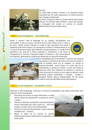GliSpecialidi-n°11Febbraio2009
10
Area di Erogazione — Food & Beverage1.6
Anche il servizio Food & Beverage ha un impatto sull’ambiente non
trascurabile. Si pensi ai nuovi e ricorrenti termini come “filiera corta” e “menu a
km zero”. Questi termini indicano un modo di fare agricoltura che tutela le
biodiversità del nostro Paese e di conseguenza rafforza il mantenimento di usi
e costumi fortemente legati alla tradizione eno-gastronomica; un modo di fare
agricoltura che accorcia la filiera produttiva e distributiva e che limita di
conseguenza le emissioni inquinanti legate al trasporto e alla conservazione
nei frigoriferi, generando un indotto più elevato per le comunità interessate.
La metodologia Eventi Sostenibili® in questa fase analizza
ad esempio se all’interno del menù sono previsti almeno il
50% di prodotti locali e/o di stagione. La società di
catering dovrebbe essere locale e in modo tale che lo
spostamento su gomma di uomini e mezzi sia limitato al
massimo. Infine con l’obiettivo di contenere il volume di
rifiuti ed evitare di ricorrere a usa e getta in plastica, viene
attribuita grande preferibilità a stoviglie, tovaglie e
tovaglioli lavabili oppure biodegradabili, tali da essere
conferiti nella raccolta differenziata dell’organico.
del 50%.
La scelta della struttura ricettiva è un elemento molto
importante per chi vuole organizzare un evento coerente
con l’impegno ambientale.
Un Hotel costituisce infatti un canale comunicativo molto
efficace nei confronti della clientela: si pensi ad esempio
al messaggio che veicola un servizio di raccolta
differenziata all’interno delle stanze.
Area di erogazione —Scenografia e service1.7
Come per il Food & Beverage anche per il servizio di scenografia e per quello audio-video sono
necessari alcuni accorgimenti:
• Prossimità del service al luogo dell’evento in modo
tale da ridurre gli spostamenti su gomma di uomini
e mezzi;
• Utilizzo di elementi scenografici a personalizzazione
neutra riutilizzabili per futuri eventi (es. : vele prive
di data e recante solo il nome dell’azienda);
• Utilizzo di sistemi di illuminazione a basso consumo
energetico (es. : Ecoluce);
• Messa in opera di un sistema di raccolta
differenziata durante l’allestimento scenografico e/o
audio-video.
 
