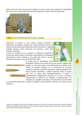 11
ComeorganizzareEventiSostenibili®
UnprogettodicomunicazioneediResponsabilitàSocialeperridurre
gliimpattiambientalidegliEventi
Questi sono solo alcuni dei parametri oggettivi in base ai quali viene analizzata la sostenibilità
del service che si occupa dell’ allestimento scenografico e/o dell’ impianto audio-video.
Solitamente al termine di ogni evento vengono distribuiti ai
partecipanti dei gadget. I gadget, alla stregua dell’Hotel, hanno una
valenza comunicativa molto importante: anche attraverso un oggetto
semplice possono essere comunicati con coerenza i valori dello
sviluppo sostenibile.
Si pensi ad esempio ad un convegno sul risparmio energetico al
termine del quale vengono consegnati ai partecipanti una lampadina
fluorescente a basso consumo e una guida per ridurre i consumi
domestici realizzata su carta certificata FSC o PEFC*.
In questa fase la metodologia Eventi
Sostenibili® analizza sia la materia prima con la quale i gadget sono
prodotti, sia che questi ultimi siano effettivamente riciclabili. Viene
inoltre ad esempio verificato se in sostituzione di eventuali
cartelline contenenti materiale informativo, venga predisposto uno
spazio virtuale contenente i suddetti materiali. Anche in questo
caso vale la regola della dematerializzazione: è questo il
comportamento maggiormente premiante e nel caso si ritenesse
indispensabile la stampa di un attestato di partecipazione e la
consegna di un gadget, il consiglio, al fine di ottenere un alto livello
di sostenibilità dell’evento, è quello di scegliere sempre prodotti realizzati con materia prima
certificata.
Area di Gestione del Post Evento—Congedo1.8
* Queste due tipologie di certificazione forestale garantiscono che il legno di origine dal quale viene ricavata la cellulosa
utilizzata per produzione della brochure, proviene da foreste gestite in modo corretto e sostenibile, secondo ,parametri
sociali, ambientali ed economici molto rigidi.
 