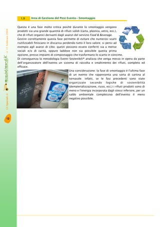 GliSpecialidi-n°11Febbraio2009
12
Area di Gestione del Post Evento—Smontaggio1.9
Questa è una fase molto critica poiché durante lo smontaggio vengono
prodotti sia una grande quantità di rifiuti solidi (carta, plastica, vetro, ecc.),
che di rifiuti organici derivanti dagli avanzi del servizio Food & Beverage.
Gestire correttamente questa fase permette di evitare che numerosi scarti
riutilizzabili finiscano in discarica perdendo tutto il loro valore; si pensi ad
esempio agli avanzi di cibo: questi possono essere conferiti sia a mense
sociali e/o di carità, oppure laddove non sia possibile questa prima
opzione, presso impianti di compostaggio che trasformano lo scarto in concime.
Di conseguenza la metodologia Eventi Sostenibili® analizza che venga messo in opera da parte
dell’organizzatore dell’evento un sistema di raccolta e smaltimento dei rifiuti, completo ed
efficace.
Una considerazione: la fase di smontaggio è l’ultima fase
di un evento che rappresenta una sorta di cartina al
tornasole: infatti, se le fasi precedenti sono state
organizzate secondo logiche di sostenibilità
(dematerializzazione, riuso, ecc.) i rifiuti prodotti sono di
meno e l’energia incorporata dagli stessi inferiore, per un
saldo ambientale complessivo dell’evento il meno
negativo possibile.
 