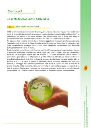 13
ComeorganizzareEventiSostenibili®
UnprogettodicomunicazioneediResponsabilitàSocialeperridurre
gliimpattiambientalidegliEventi
CAPITOLO 2
La metodologia Eventi Sostenibili
Il SES, acronimo di Sustainable Event Screening, è il software attraverso il quale viene elaborato il
livello di sostenibilità ambientale di un evento sottoposto alla metodologia Eventi Sostenibili®. La
metodologia di analisi è del tutto aderente alla sequenzialità con la quale nei paragrafi
precedenti sono state commentate le varie fasi, per area, che costituiscono un evento.
Per ciascuna fase vengono definiti alcuni elementi, oggettivi e misurabili, che la rappresentano.
Questi elementi, all’interno dell’area di analisi, rispondono ad una dimensione di importanza alla
quale corrisponde un punteggio fisso. La valutazione dell’evento è la risultante della media dei
punteggi delle diverse aree di analisi.
Se ad esempio il committente, nella fase prerequisiti dell’area organizzativa, possiede un Sistema
di Gestione Ambientale certificato da parte terza (ISO 14001, EMAS), viene di conseguenza
attribuito un punteggio postivo pari ad esempio 3. Se nella medesima fase di analisi, il
committente possiede una certificazione di qualità del lavoro (OSHAS) e/o dispone di fornitori
accreditati dal punto di vista della ecologicità, vengono attribuiti due punteggi positivi pari ad
esempio a 6 e 7. Se l’area di analisi di riferimento fosse costituita solamente da questi tre
elementi, il punteggio dell’ area corrisponderebbe a 16. E così di seguito per tutte le altre aree di
analisi, fino alla media finale che determinerà il livello di sostenibilità al quale corrisponderà un
logo di una specifica variante cromatica che il committente potrà utilizzare su tutto il materiale
promozionale che si riferisce solo ed esclusivamente all’evento sottoposto a certificazione.
Cosa è e come funziona il SES®2.1
 