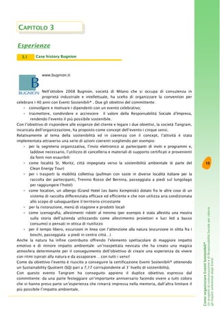 15
ComeorganizzareEventiSostenibili®
UnprogettodicomunicazioneediResponsabilitàSocialeperridurre
gliimpattiambientalidegliEventi
CAPITOLO 3
Esperienze
www.bugnion.it
Nell’ottobre 2008 Bugnion, società di Milano che si occupa di consulenza in
proprietà industriale e intellettuale, ha scelto di organizzare la convention per
celebrare i 40 anni con Eventi Sostenibili® . Due gli obiettivi del committente:
- coinvolgere e motivare i dipendenti con un evento celebrativo;
- trasmettere, condividere e accrescere il valore della Responsabilità Sociale d’Impresa,
rendendo l’evento il più possibile sostenibile.
Con l’obiettivo di rispondere alle esigenze del cliente e legare i due obiettivi, la società Tangram,
incaricata dell’organizzazione, ha proposto come concept dell’evento i cinque sensi.
Relativamente al tema della sostenibilità ed in coerenza con il concept, l’attività è stata
implementata attraverso una serie di azioni coerenti scegliendo per esempio:
- per la segreteria organizzativa, l’invio elettronico ai partecipanti di inviti e programmi e,
laddove necessario, l’utilizzo di cancelleria e materiali di supporto certificati e provenienti
da fonti non esauribili
- come località St. Moritz, città impegnata verso la sostenibilità ambientale (è parte del
Clean Energy Tour)
- per i trasporti la mobilità collettiva (pullman con soste in diverse località italiane per la
raccolta dei partecipanti, Trenino Rosso del Bernina, passeggiata a piedi sul lungolago
per raggiungere l’hotel)
- come location, un albergo (Grand Hotel Les bains Kempinski) dotato fra le altre cose di un
sistema di raccolta differenziata efficace ed efficiente e che non utilizza aria condizionata
allo scopo di salvaguardare il territorio circostante
- per la ristorazione, menù di stagione e prodotti locali
- come scenografia, allestimenti ridotti al minimo (per esempio è stata allestita una mostra
sulla storia dell’azienda utilizzando come allestimento proiettori e luci led a basso
consumo) o pensati in ottica di riutilizzo
- per il tempo libero, escursioni in linea con l’attenzione alla natura (escursione in slitta fra i
boschi, passeggiata a piedi in centro città…)
Anche la natura ha infine contribuito offrendo l’elemento spettacolare di maggiore impatto
emotivo e di minore impatto ambientale: un’inaspettata nevicata che ha creato una magica
atmosfera determinante per il conseguimento dell’obiettivo di creare una esperienza da vivere
con ritmi ispirati alla natura e da assaporare… con tutti i sensi!
Come da obiettivo l’evento è riuscito a conseguire la certificazione Eventi Sostenibili® ottenendo
un Sustainability Quotient (SQ) pari a 7,17 corrispondente al 3° livello di sostenibilità.
Con questo evento Tangram ha conseguito appieno il duplice obiettivo espresso dal
committente: da una parte festeggiare un’importante anniversario facendo vivere a tutti coloro
che vi hanno preso parte un’esperienza che rimarrà impressa nella memoria, dall’altra limitare il
più possibile l’impatto ambientale.
Case history Bugnion3.1
 