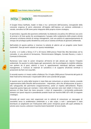 GliSpecialidi-n°11Febbraio2009
16
www.intesasanpaolo.com
Il Gruppo Intesa SanPaolo, leader in Italia e tra i primissimi dell’eurozona, consapevole della
crescente esigenza di porre attenzione all’impatto dell’impresa sul contesto ambientale e
sociale, considera la CSR come parte integrante della propria visione strategica.
In particolare, riguardo alla questione ambientale, ha elaborato una policy che definisce una serie
di principi e di linee guida che accompagnano il gruppo nello svolgimento delle proprie attività
attraverso un'attenta attività di energy management, cioè una politica di approvvigionamento di
energia che privilegia quella idroelettrica unita ad un sistema certificato di gestione ambientale.
Nell’ambito di questa politica si inserisce la volontà di aderire ad un progetto come Eventi
Sostenibili®
. Due gli eventi valutati con questa metodologia.
Il primo si è svolto a Stresa il 27 e 28 marzo 2008 presso l’hotel Des Illes Borromees ed ha
coinvolto, in una attività di formazione, l’Amministratore Delegato, Corrado Passera, e tutto il
Comitato di Direzione.
Numerose sono state le azioni intraprese all’interno di tale attività per ridurne l’impatto
ambientale, fra queste la scelta legata agli spostamenti, che ha privilegiato la mobilità collettiva
con pulmini da 8 posti, elettrici o euro 4, appositamente individuati dall’area mobility
management, e l’utilizzo di materiali di cancelleria e di supporto all’attività certificati e
provenienti da fonti non esauribili.
Il secondo evento si è invece svolto a Pollenzo l’8 e 9 luglio 2008 presso l’Università del gusto di
Slow Food ed ha interessato i responsabili CSR di varie aziende del gruppo.
In questo caso la scelta della location è stata fatta per comunicare un preciso intento, essendo
rappresentativa della filosofia dell’associazione - improntata, oltre che all’educazione al gusto e
alla salvaguardia del patrimonio enogastronomico, anche al rispetto dell’ambiente. Proprio
seguendo questa logica per esempio i menù delle due giornate sono stati redatti in linea con il
pensiero di Slow Food che tiene presente i criteri di stagionalità e territorialità preferendo
alimenti con questi requisiti e prevedendo prodotti locali con marchio DOP, IGT e IGP, di stagione
e biologici.
Entrambi gli eventi sono stati organizzati con la volontà di comunicare un messaggio di
sensibilità verso la problematica ambientale e, a tale scopo, a tutti i partecipanti è stato
distribuito un pieghevole con l’indicazione delle azioni intraprese grazie alle quali ambedue le
attività sono riuscite a ottenere il marchio Eventi Sostenibili®
di terzo livello.
Case history Intesa SanPaolo3.2
 