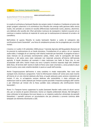 17
ComeorganizzareEventiSostenibili®
UnprogettodicomunicazioneediResponsabilitàSocialeperridurre
gliimpattiambientalidegliEventi
www.santovettinardini.com
Lo studio di architettura Santovetti Nardini da sempre mette il cittadino e l’ambiente al centro dei
propri progetti urbanistici e di architettura Una filosofia che emerge nella gestione dello stesso
studio, che prevede un sistema di raccolta differenziata tradizionale (carta, plastica, alluminio),
uno dedicato alla raccolta dei rifiuti pericolosi (cartucce da stampante e batterie esauste) ed un
continuo e creativo riutilizzo di materiali di scarto per la realizzazione di elementi di arredo e di
cancelleria.
Nell’ambito di questa filosofia lo studio Santovetti Nardini a scelto di sottoporre alla
certificazione Eventi Sostenibili®
una festa di compleanno privata che ha progettato per circa 600
invitati.
L’evento si è svolto il 20 settembre 2008 presso l’ Azienda Agricola dell’Acquedotto Romano ed
ha previsto la realizzazione di un locale discoteca, l’installazione di un palco e di un impianto
audio-video, il noleggio di un catering e del relativo materiale per banchetti. Il progetto di base è
stato ritenuto sin da principio estremamente valido, infatti, tutte le scenografie del locale
discoteca e del palco sono state realizzate con materiale presente all’interno dell’azienda
agricola. Il locale discoteca ad esempio è stato realizzato con balle di fieno che, le une
accatastate sulle altre, hanno creato una vera e propria struttura separata dagli altri ambienti
della festa. Al termine dell’ evento le balle di fieno sono state smontate e, senza produrre alcun
tipo di scarto, sono state smaltite dandole in pasto ai cavalli dell’azienda.
Anche l’organizzazione dell’evento è stata condotta in modo impeccabile. Non sono stati
stampati inviti, brochure e programmi. Tutte le informazioni relative all’ vento sono state inserite
all’interno di un sito internet dedicato alla festa, al quale potevano avere accesso solamente gli
invitati. Il sito, in un’apposita sezione dedicata alla sostenibilità, è stato utilizzato per
evidenziare tutte le scelte adottate per limitare quanto possibile l’impronta ecologica dell’ evento
e per informare gli invitati che la festa sarebbe stata sottoposta alla certificazione Eventi
Sostenibili®
.
Punto 3 e Tangram hanno supportato lo studio Santovetti Nardini nella scelta di alcuni servizi
che, per un evento di queste dimensioni, hanno un impatto ambientale elevato. Nel dettaglio è
stata utilizzata la tecnologica Eco-Luce basata su un impianto audio/luci alimentato da pannelli
fotovoltaici: i pannelli caricano un accumulatore che poi alimenta a corrente continua delle
lampade con elemento illuminante a LED.
Case history Santovetti Nardini3.3
 