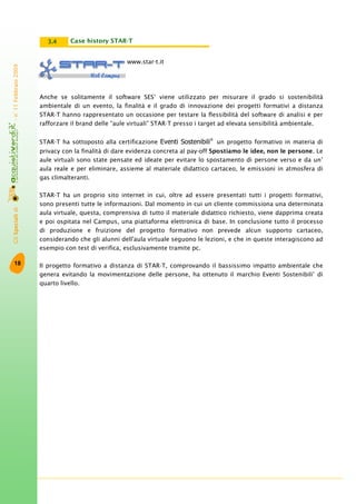 GliSpecialidi-n°11Febbraio2009
18
www.star-t.it
Anche se solitamente il software SES®
viene utilizzato per misurare il grado si sostenibilità
ambientale di un evento, la finalità e il grado di innovazione dei progetti formativi a distanza
STAR-T hanno rappresentato un occasione per testare la flessibilità del software di analisi e per
rafforzare il brand delle “aule virtuali” STAR-T presso i target ad elevata sensibilità ambientale.
STAR-T ha sottoposto alla certificazione Eventi Sostenibili®
un progetto formativo in materia di
privacy con la finalità di dare evidenza concreta al pay-off Spostiamo le idee, non le persone. Le
aule virtuali sono state pensate ed ideate per evitare lo spostamento di persone verso e da un’
aula reale e per eliminare, assieme al materiale didattico cartaceo, le emissioni in atmosfera di
gas climalteranti.
STAR-T ha un proprio sito internet in cui, oltre ad essere presentati tutti i progetti formativi,
sono presenti tutte le informazioni. Dal momento in cui un cliente commissiona una determinata
aula virtuale, questa, comprensiva di tutto il materiale didattico richiesto, viene dapprima creata
e poi ospitata nel Campus, una piattaforma elettronica di base. In conclusione tutto il processo
di produzione e fruizione del progetto formativo non prevede alcun supporto cartaceo,
considerando che gli alunni dell'aula virtuale seguono le lezioni, e che in queste interagiscono ad
esempio con test di verifica, esclusivamente tramite pc.
Il progetto formativo a distanza di STAR-T, comprovando il bassissimo impatto ambientale che
genera evitando la movimentazione delle persone, ha ottenuto il marchio Eventi Sostenibili®
di
quarto livello.
Case history STAR-T3.4
 
