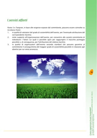 19
ComeorganizzareEventiSostenibili®
UnprogettodicomunicazioneediResponsabilitàSocialeperridurre
gliimpattiambientalidegliEventi
Punto 3 e Tangram, in base alle esigenze esposte dal committente, possono essere coinvolte su
tre diversi fronti:
1. in qualità di valutatori del grado di sostenibilità dell’evento, per l’eventuale attribuzione del
corrispondente marchio;
2. come supporto all’organizzazione dell’evento, per consentire alla società committente di
individuare i fattori sui quali è possibile agire per raggiungere il massimo punteggio
possibile e, di conseguenza, per l’attribuzione del relativo marchio;
3. in qualità di organizzatori dell’evento secondo standard che possano garantire al
committente il conseguimento del maggior grado di sostenibilità possibile in relazione agli
obiettivi per cui viene promosso.
I servizi offerti
 